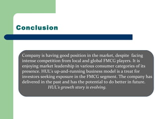 Conclusion
Company is having good position in the market, despite facing
intense competition from local and global FMCG players. It is
enjoying market leadership in various consumer categories of its
presence. HUL's up-and-running business model is a treat for
investors seeking exposure in the FMCG segment. The company has
delivered in the past and has the potential to do better in future.
HUL’s growth story is evolving.
 