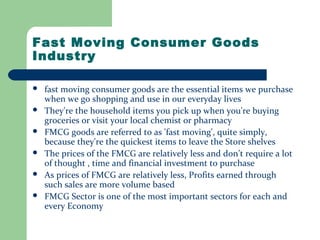 Fast Moving Consumer Goods
Industry
 fast moving consumer goods are the essential items we purchase
when we go shopping and use in our everyday lives
 They're the household items you pick up when you're buying
groceries or visit your local chemist or pharmacy
 FMCG goods are referred to as 'fast moving', quite simply,
because they're the quickest items to leave the Store shelves
 The prices of the FMCG are relatively less and don’t require a lot
of thought , time and financial investment to purchase
 As prices of FMCG are relatively less, Profits earned through
such sales are more volume based
 FMCG Sector is one of the most important sectors for each and
every Economy
 