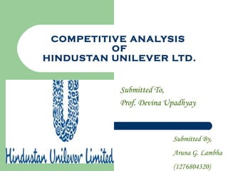 COMPETITIVE ANALYSIS
OF
HINDUSTAN UNILEVER LTD.
Submitted To,
Prof. Devina Upadhyay
Submitted By,
Aruna G. Lambha
(1276804320)
 