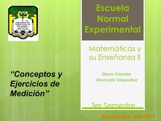 Escuela
                  Normal
                Experimental

                Matemáticas y
                su Enseñanza II

“Conceptos y        Diana Griselda
                  Ahumada Villapudua
Ejercicios de
Medición”
                 3er Semestre
                    Noviembre del 2011
 