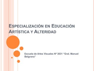 ESPECIALIZACIÓN EN EDUCACIÓN
ARTÍSTICA Y ALTERIDAD
Escuela de Artes Visuales Nº 3031 “Gral. Manuel
Belgrano”
 