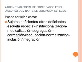 ORDEN TRADICIONAL DE SIGNIFICADOS EN EL
DISCURSO DOMINANTE DE EDUCACIÓN ESPECIAL
Puede ser leído como:
Sujetos deficientes-otros deficientes-
escuela especial-institucionalización-
medicalización-segregación-
corrección/reeducación-normalización-
inclusión/integración
 
