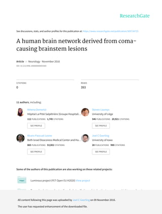 See	discussions,	stats,	and	author	profiles	for	this	publication	at:	https://www.researchgate.net/publication/309734725
A	human	brain	network	derived	from	coma-
causing	brainstem	lesions
Article		in		Neurology	·	November	2016
DOI:	10.1212/WNL.0000000000003404
CITATIONS
0
READS
393
11	authors,	including:
Some	of	the	authors	of	this	publication	are	also	working	on	these	related	projects:
Luminous	project	(FET	Open	EU	H2020)	View	project
Towards	a	better	understanding	of	what	palliative	sedated	patients	experience.	Linking	numbers	to
experiences.	View	project
Athena	Demertzi
Hôpital	La	Pitié	Salpêtrière	(Groupe	Hospitali…
112	PUBLICATIONS			1,745	CITATIONS			
SEE	PROFILE
Steven	Laureys
University	of	Liège
546	PUBLICATIONS			20,921	CITATIONS			
SEE	PROFILE
Alvaro	Pascual-Leone
Beth	Israel	Deaconess	Medical	Center	and	Ha…
865	PUBLICATIONS			53,002	CITATIONS			
SEE	PROFILE
Joel	C	Geerling
University	of	Iowa
28	PUBLICATIONS			990	CITATIONS			
SEE	PROFILE
All	content	following	this	page	was	uploaded	by	Joel	C	Geerling	on	09	November	2016.
The	user	has	requested	enhancement	of	the	downloaded	file.
 