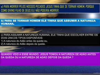 a) PARA MORRER PELOS NOSSOS PECADOS JESUS TINHA QUE SE TORNAR HOMEM, PORQUE
COMO DIVINO FILHO DE DEUS ELE NÃO PODERIA MORRER.

b) PARA SE TORNAR HOMEM ELE TINHA QUE ASSUMIR A NATUREZA
HUMANA.



c) PARA ASSUMIR A NATUREZA HUMANA, ELE TINHA QUE ESCOLHER ENTRE OS
DOIS ÚNICOS TIPOS DISPONÍVEIS:
1) A natureza do Adão antes da queda ou,
2) A natureza do Adão depois da queda.
 