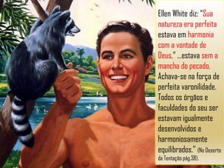 Ellen White diz: “Sua
natureza era perfeita
estava em harmonia
com a vontade de
Deus.” ...estava sem a
mancha do pecado.
Achava-se na força de
perfeita varonilidade.
Todos os órgãos e
faculdades do seu ser
estavam igualmente
desenvolvidos e
harmoniosamente
equilibrados.” (No Deserto
da Tentação pág.38).
 