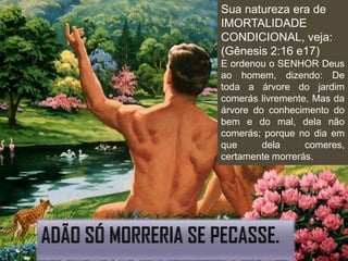 Sua natureza era de
IMORTALIDADE
CONDICIONAL, veja:
(Gênesis 2:16 e17)
E ordenou o SENHOR Deus
ao homem, dizendo: De
toda a árvore do jardim
comerás livremente, Mas da
árvore do conhecimento do
bem e do mal, dela não
comerás; porque no dia em
que      dela     comeres,
certamente morrerás.
 