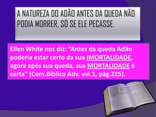 A NATUREZA DO ADÃO ANTES DA QUEDA NÃO
  PODIA MORRER, SÓ SE ELE PECASSE.

Ellen White nos diz: “Antes da queda Adão
poderia estar certo da sua IMORTALIDADE,
agora após sua queda, sua MORTALIDADE é
certa” (Com.Bíblico Adv. vol.1, pág.225).
 