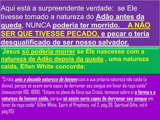 Aqui está a surpreendente verdade: se Ele
tivesse tomado a natureza do Adão antes da
queda, NUNCA poderia ter morrido. A NÃO
SER QUE TIVESSE PECADO, e pecar o teria
desqualificado de ser nosso salvador.
Jesus só poderia morrer se Ele nascesse com a
natureza de Adão depois da queda , uma natureza
caída, Ellen White concorda:

“Cristo uniu a decaída natureza do homem com a sua própria natureza não caída (a
divina), porque só assim seria capaz de derramar seu sangue em favor da raça caída”
(manuscript 166, 1898). “Estava no plano de Deus que Cristo, tomasse sobre si a forma e a
natureza do homem caído. porque só assim seria capaz de derramar seu sangue em
favor da raça caída” (Ellen White, Spirit of Prophecy, vol 2, pág.39, Spiritual Gifts, vol.4
pág.115)
 
