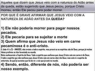 Aqueles que dizem que Jesus veio com a natureza do Adão antes
da queda, estão sugerindo que Jesus pecou, porque Cristo
morreu, então Ele pecou para poder morrer.
POR QUE É GRAVE AFIRMAR QUE JESUS VEIO COM A
NATUREZA DE ADÃO ANTES DA QUEDA?

1) Ele não poderia morrer para pagar nossos
pecados.
2) Ele pecaria para se sujeitar a morte
3) Quem afirma que Jesus não veio em carne
pecaminosa é o anti-cristo.
(I João 4:1 a 3) - AMADOS, não creiais a todo o espírito, mas provai se os espíritos são de Deus, porque já muitos
falsos profetas se têm levantado no mundo.
Nisto conhecereis o Espírito de Deus: Todo o espírito que confessa que Jesus Cristo veio em carne é de Deus;
E todo o espírito que não confessa que Jesus Cristo veio em carne não é de Deus; mas este é o espírito do
anticristo, do qual já ouvistes que há de vir, e eis que já está no mundo.
4) Sendo, então, diferente de nós, não poderia ser
nosso exemplo.
 