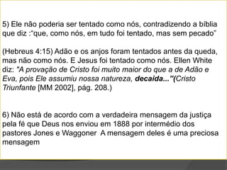 5) Ele não poderia ser tentado como nós, contradizendo a bíblia
que diz :“que, como nós, em tudo foi tentado, mas sem pecado”

(Hebreus 4:15) Adão e os anjos foram tentados antes da queda,
mas não como nós. E Jesus foi tentado como nós. Ellen White
diz: "A provação de Cristo foi muito maior do que a de Adão e
Eva, pois Ele assumiu nossa natureza, decaída...”(Cristo
Triunfante [MM 2002], pág. 208.)


6) Não está de acordo com a verdadeira mensagem da justiça
pela fé que Deus nos enviou em 1888 por intermédio dos
pastores Jones e Waggoner A mensagem deles é uma preciosa
mensagem
 