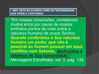 NÃO ESTÁ DE ACORDO COMO OS TESTEMUNHOS,
    QUE DIZEM O CONTRÁRIO:

   “Em nossas conclusões, cometemos
    muitos erros por causa de nossos
    errôneos pontos de vista sobre a
    natureza humana de nosso Senhor.
    Quando conferimos à Sua natureza
    humana um poder, que não é
    possível ao homem possuir em seus
    conflitos com Satanás, destruímos a
    inteireza de Sua humanidade.“
    Mensagens Escolhidas, vol. 3, pág. 139.
 