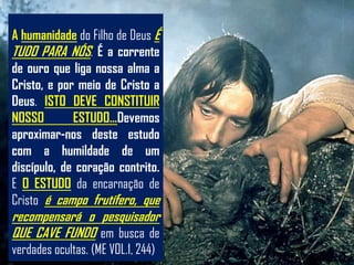 A humanidade do Filho de Deus É
TUDO PARA NÓS. É a corrente
de ouro que liga nossa alma a
Cristo, e por meio de Cristo a
Deus. ISTO DEVE CONSTITUIR
NOSSO        ESTUDO...Devemos
aproximar-nos deste estudo
com a humildade de um
discípulo, de coração contrito.
E O ESTUDO da encarnação de
Cristo é campo frutífero, que
recompensará o pesquisador
QUE CAVE FUNDO em busca de
verdades ocultas. (ME VOL.1, 244)
 
