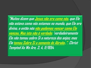 “Muitos dizem que Jesus não era como nós, que Ele
não estava como nós estamos no mundo, que Ele era
divino, e então nós não podemos vencer como Ele
venceu. Mas isto não é verdade; „verdadeiramente
Ele não tomou sobre Si a natureza dos anjos; mas
Ele tomou Sobre Si a semente de Abraão..”. Christ
Tempted As We Are, 3, 4, 11; 1894
 