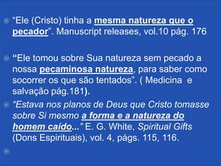    “Ele (Cristo) tinha a mesma natureza que o
    pecador”. Manuscript releases, vol.10 pág. 176

 “Ele tomou sobre Sua natureza sem pecado a
  nossa pecaminosa natureza, para saber como
  socorrer os que são tentados”. ( Medicina e
  salvação pág.181).
 “Estava nos planos de Deus que Cristo tomasse
  sobre Si mesmo a forma e a natureza do
  homem caído...” E. G. White, Spiritual Gifts
  (Dons Espirituais), vol. 4, págs. 115, 116.

 