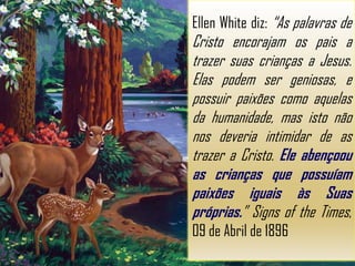 Ellen White diz: “As palavras de
Cristo encorajam os pais a
trazer suas crianças a Jesus.
Elas podem ser geniosas, e
possuir paixões como aquelas
da humanidade, mas isto não
nos deveria intimidar de as
trazer a Cristo. Ele abençoou
as crianças que possuíam
paixões iguais às Suas
próprias.” Signs of the Times,
09 de Abril de 1896
 