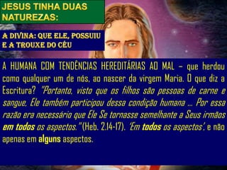 A HUMANA COM TENDÊNCIAS HEREDITÁRIAS AO MAL – que herdou
como qualquer um de nós, ao nascer da virgem Maria. O que diz a
Escritura? "Portanto, visto que os filhos são pessoas de carne e
sangue, Ele também participou dessa condição humana ... Por essa
razão era necessário que Ele Se tornasse semelhante a Seus irmãos
em todos os aspectos." (Heb. 2.14-17). „Em todos os aspectos‟, e não
apenas em alguns aspectos.
 