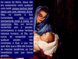 Ao nascer de Maria, Jesus não
era exatamente como qualquer
outro bebê, porque nenhum bebê
nasce com uma natureza divina.
Mas, no tocante à Sua
humanidade,        esta       era
precisamente como a nossa, ao
nascermos. Nós, por termos
consentido com o pecado,
corrompemos a nossa herdada
natureza humana. Já Ele, por
nunca ter consentido com
qualquer     pecado,          não
corrompeu a Sua; o que não
quer dizer que a dEle não tivesse
as mesmas tendências ao mal
hereditárias com que fomos
gerados.
 