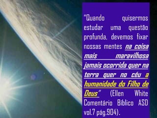 “Quando       quisermos
estudar uma questão
profunda, devemos fixar
nossas mentes na coisa
mais       maravilhosa
jamais ocorrida quer na
terra quer no céu a
humanidade do Filho de
Deus” (Ellen White
Comentário Bíblico ASD
vol.7 pág.904).
 