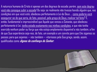 A natureza humana de Cristo é apenas um dos degraus da escada; porém, sem este degrau
você não consegue subir a escada! Ou seja: se realmente não tivesse havido alguém que, nas
condições em que você está, obedeceu perfeitamente à Lei de Deus ... como poderia você
assegurar-se de que seria, de fato, possível, pela graça de Deus, realizar tal feito? É,
então, fundamental e imprescindível que Aquele que venceu a Satanás, que obedeceu
perfeitamente à Lei, tenha estado exatamente nas minhas condições, e que não tenha
exercido nenhum poder ou força que não esteja amplamente disponível a nós também, a fim
de que Sua experiência seja-nos, de fato, um exemplo e um convite para que Lhe sigamos os
passos; para que sejamos -- nós também -- vitoriosos pela Sua graça, sendo, assim,
qualificados como dignos da confiança do Senhor.
 