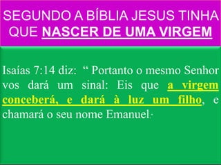 SEGUNDO A BÍBLIA JESUS TINHA
 QUE NASCER DE UMA VIRGEM

Isaías 7:14 diz: “ Portanto o mesmo Senhor
vos dará um sinal: Eis que a virgem
conceberá, e dará à luz um filho, e
chamará o seu nome Emanuel.”
 