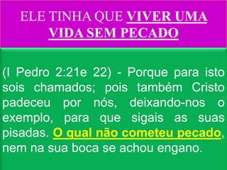 ELE TINHA QUE VIVER UMA
      VIDA SEM PECADO

(I Pedro 2:21e 22) - Porque para isto
sois chamados; pois também Cristo
padeceu por nós, deixando-nos o
exemplo, para que sigais as suas
pisadas. O qual não cometeu pecado,
nem na sua boca se achou engano.
 