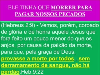ELE TINHA QUE MORRER PARA
    PAGAR NOSSOS PECADOS
(Hebreus 2:9) - Vemos, porém, coroado
de glória e de honra aquele Jesus que
fora feito um pouco menor do que os
anjos, por causa da paixão da morte,
para que, pela graça de Deus,
provasse a morte por todos...sem
derramamento de sangue, não há
perdão.Heb.9:22
 