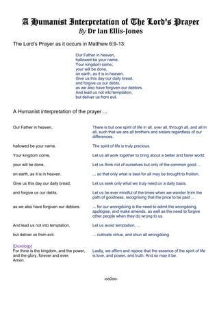 A Humanist Interpretation of The Lord's Prayer
By Dr Ian Ellis-Jones
The Lord’s Prayer as it occurs in Matthew 6:9-13:
Our Father in heaven,
hallowed be your name.
Your kingdom come,
your will be done,
on earth, as it is in heaven.
Give us this day our daily bread,
and forgive us our debts,
as we also have forgiven our debtors.
And lead us not into temptation,
but deliver us from evil.
A Humanist interpretation of the prayer ...
Our Father in heaven, There is but one spirit of life in all, over all, through all, and all in
all, such that we are all brothers and sisters regardless of our
differences.
hallowed be your name. The spirit of life is truly precious.
Your kingdom come, Let us all work together to bring about a better and fairer world.
your will be done, Let us think not of ourselves but only of the common good ...
on earth, as it is in heaven. ... so that only what is best for all may be brought to fruition.
Give us this day our daily bread, Let us seek only what we truly need on a daily basis.
and forgive us our debts, Let us be ever mindful of the times when we wander from the
path of goodness, recognising that the price to be paid ...
as we also have forgiven our debtors. ... for our wrongdoing is the need to admit the wrongdoing,
apologise, and make amends, as well as the need to forgive
other people when they do wrong to us.
And lead us not into temptation, Let us avoid temptation, ...
but deliver us from evil. ... cultivate virtue, and shun all wrongdoing.
[Doxology]
For thine is the kingdom, and the power, Lastly, we affirm and rejoice that the essence of the spirit of life
and the glory, forever and ever. is love, and power, and truth. And so may it be.
Amen.
-oo0oo-
 