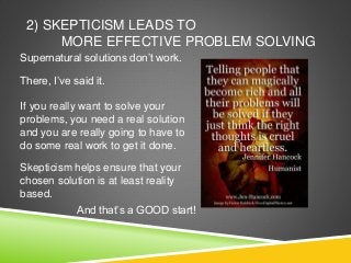 2) SKEPTICISM LEADS TO
MORE EFFECTIVE PROBLEM SOLVING
Supernatural solutions don’t work.
There, I’ve said it.
If you really want to solve your
problems, you need a real solution
and you are really going to have to
do some real work to get it done.
Skepticism helps ensure that your
chosen solution is at least reality
based.
And that’s a GOOD start!
 