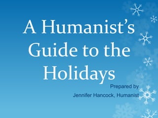 A Humanist’s 
Guide to the 
Holidays 
Prepared by 
Jennifer Hancock, Humanist 
 