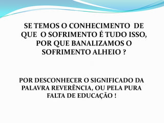 SE TEMOS O CONHECIMENTO DE
QUE O SOFRIMENTO É TUDO ISSO,
    POR QUE BANALIZAMOS O
      SOFRIMENTO ALHEIO ?


POR DESCONHECER O SIGNIFICADO DA
 PALAVRA REVERÊNCIA, OU PELA PURA
       FALTA DE EDUCAÇÃO !
 