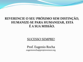 REVERENCIE O SEU PRÓXIMO SEM DISTINÇÃO,
   HUMANIZE-SE PARA HUMANIZAR, ESTA
             É A SUA MISSÃO.



            SUCESSO SEMPRE!

           Prof. Eugenio Rocha
           eugeniorocha@projetovencer.org
 