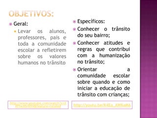 Objetivos:http://www.youtube.com/watch?v=XXFheXbrKH4&feature=relatedhttp://youtu.be/K4Eo_AWKaMAEspecíficos:Conhecer o trânsito do seu bairro;Conhecer atitudes e regras que contribui com a humanização no trânsito;Orientar a comunidade escolar sobre quando e como iniciar a educação de trânsito com crianças;Geral:Levar os alunos, professores, pais e toda a comunidade escolar a refletirem sobre os valores humanos no trânsito