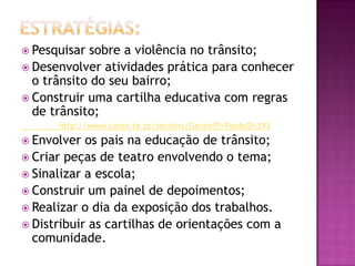 Estratégias:Pesquisar sobre a violência no trânsito;Desenvolver atividades prática para conhecer o trânsito do seu bairro;Construir uma cartilha educativa com regras de trânsito;            http://www.junior.te.pt/servlets/Gerais?P=Pais&ID=293Envolver os pais na educação de trânsito;Criar peças de teatro envolvendo o tema;Sinalizar a escola;Construir um painel de depoimentos;Realizar o dia da exposição dos trabalhos.Distribuir as cartilhas de orientações com a comunidade.