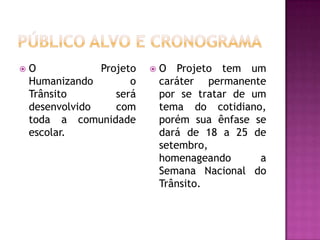 Público alvo e cronogramaO Projeto Humanizando o Trânsito será desenvolvido com toda a comunidade escolar.O Projeto tem um caráter permanente por se tratar de um tema do cotidiano, porém sua ênfase se dará de 18 a 25 de setembro, homenageando a Semana Nacional do Trânsito.