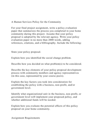 A Human Services Policy for the Community
For your final project assignment, write a policy evaluation
paper that summarizes the process you completed in your home
community during this project. Assume that your policy
proposal is adopted by the relevant agency. Write your policy
evaluation paper in no more than 2000 words, adding
references, citations, and a bibliography. Include the following:
State your policy proposal.
Explain how you identified the social change problem.
Describe how you decided on what problem(s) to be considered.
Describe the key elements of your policy proposal development
process with community members and agency representatives
(in this case, represented by your course peers).
Explain the key factors you took into consideration for
establishing the policy with a business, non-profit, and/or
government level.
Identify what organizational unit in the business, non-profit, or
government level will implement your proposed policy, and
whether additional funds will be needed.
Explain how you evaluate the potential effects of this policy
proposal on your home community.
Assignment Requirements
 