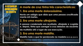 O ESTADO DE
HUMILHAÇÃO
DE CRISTO
A morte de cruz tinha três características:
1. Era uma morte dolorosíssima.
Havia um adágio que dizia que uma pessoa crucificada
morria mil mortes.
2. Era uma morte ultrajante.
A pessoa condenada era açoitada, ultrajada e cuspida
e, depois, tinha que carregar a cruz debaixo do escárnio
da multidão até o lugar da sua execução.
3. Era uma morte maldita.
Maldito todo o que for pendurado no madeiro Dt 21.23; Gl 3.13
 