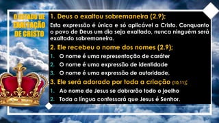 O ESTADO DE
EXALTAÇÃO
DE CRISTO
1. Deus o exaltou sobremaneira (2.9);
Esta expressão é única e só aplicável a Cristo. Conquanto
o povo de Deus um dia seja exaltado, nunca ninguém será
exaltado sobremaneira.
2. Ele recebeu o nome dos nomes (2.9);
1. O nome é uma representação de caráter
2. O nome é uma expressão de identidade
3. O nome é uma expressão de autoridade.
3. Ele será adorado por toda a criação (10,11);
1. Ao nome de Jesus se dobrarão todo o joelho
2. Toda a língua confessará que Jesus é Senhor.
 