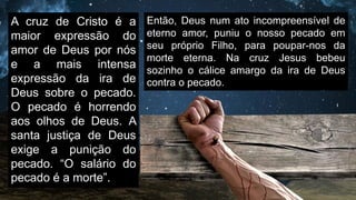 A cruz de Cristo é a
maior expressão do
amor de Deus por nós
e a mais intensa
expressão da ira de
Deus sobre o pecado.
O pecado é horrendo
aos olhos de Deus. A
santa justiça de Deus
exige a punição do
pecado. “O salário do
pecado é a morte”.
Então, Deus num ato incompreensível de
eterno amor, puniu o nosso pecado em
seu próprio Filho, para poupar-nos da
morte eterna. Na cruz Jesus bebeu
sozinho o cálice amargo da ira de Deus
contra o pecado.
 