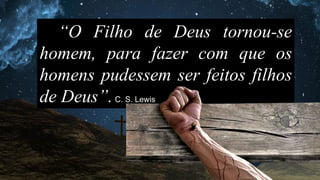 “O Filho de Deus tornou-se
homem, para fazer com que os
homens pudessem ser feitos filhos
de Deus”.C. S. Lewis
 