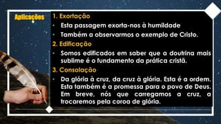 Aplicações 1. Exortação
• Esta passagem exorta-nos à humildade
• Também a observarmos o exemplo de Cristo.
2. Edificação
• Somos edificados em saber que a doutrina mais
sublime é o fundamento da prática cristã.
3. Consolação
• Da glória à cruz, da cruz à glória. Esta é a ordem.
Esta também é a promessa para o povo de Deus.
Em breve, nós que carregamos a cruz, a
trocaremos pela coroa de glória.
 