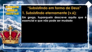 O ESTADO DE
GLÓRIA DE
CRISTO (v.6)
“Subsistindo em forma de Deus”
1. Subsistindo eternamente (v.6);
Em grego, hyparquein descreve aquilo que é
essencial e que não pode ser mudado
 