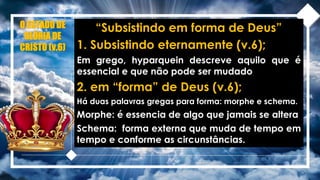 O ESTADO DE
GLÓRIA DE
CRISTO (v.6)
“Subsistindo em forma de Deus”
1. Subsistindo eternamente (v.6);
Em grego, hyparquein descreve aquilo que é
essencial e que não pode ser mudado
2. em “forma” de Deus (v.6);
Há duas palavras gregas para forma: morphe e schema.
Morphe: é essencia de algo que jamais se altera
Schema: forma externa que muda de tempo em
tempo e conforme as circunstâncias.
 