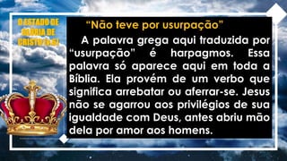 O ESTADO DE
GLÓRIA DE
CRISTO (v.6)
“Não teve por usurpação”
A palavra grega aqui traduzida por
“usurpação” é harpagmos. Essa
palavra só aparece aqui em toda a
Bíblia. Ela provém de um verbo que
significa arrebatar ou aferrar-se. Jesus
não se agarrou aos privilégios de sua
igualdade com Deus, antes abriu mão
dela por amor aos homens.
 