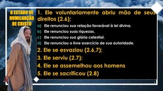 O ESTADO DE
HUMILHAÇÃO
DE CRISTO
1. Ele voluntariamente abriu mão de seus
direitos (2.6);
a) Ele renunciou sua relação favorável à lei divina.
b) Ele renunciou suas riquezas.
c) Ele renunciou sua glória celestial.
d) Ele renunciou o livre exercício de sua autoridade.
2. Ele se esvaziou (2.6,7);
3. Ele serviu (2.7);
4. Ele se assemelhou aos homens
5. Ele se sacrificou (2.8)
 