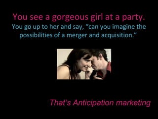 You see a gorgeous girl at a party.
You go up to her and say, “can you imagine the
  possibilities of a merger and acquisition.”




            That’s Anticipation marketing
 