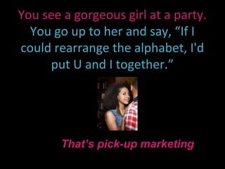 You see a gorgeous girl at a party.
  You go up to her and say, “If I
could rearrange the alphabet, I'd
     put U and I together.”




       That’s pick-up marketing
 
