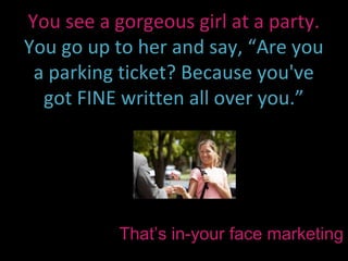 You see a gorgeous girl at a party.
You go up to her and say, “Are you
 a parking ticket? Because you've
  got FINE written all over you.”




           That’s in-your face marketing
 