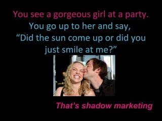 You see a gorgeous girl at a party.
    You go up to her and say,
 “Did the sun come up or did you
        just smile at me?”




          That’s shadow marketing
 