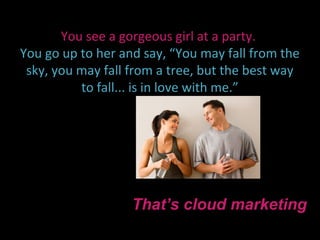 You see a gorgeous girl at a party.
You go up to her and say, “You may fall from the
 sky, you may fall from a tree, but the best way
          to fall... is in love with me.”




                   That’s cloud marketing
 