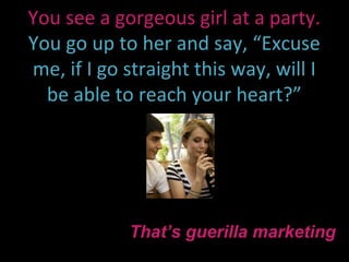You see a gorgeous girl at a party.
You go up to her and say, “Excuse
me, if I go straight this way, will I
  be able to reach your heart?”




            That’s guerilla marketing
 